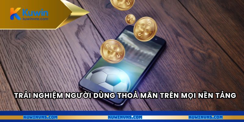 Trải nghiệm người dùng thoả mãn trên mọi nền tảng